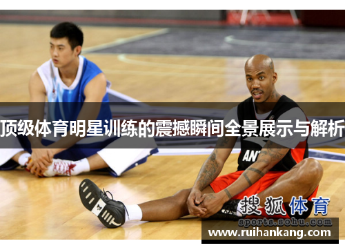 顶级体育明星训练的震撼瞬间全景展示与解析